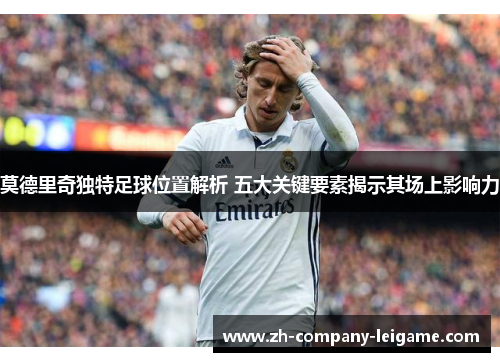莫德里奇独特足球位置解析 五大关键要素揭示其场上影响力