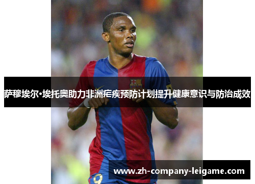 萨穆埃尔·埃托奥助力非洲疟疾预防计划提升健康意识与防治成效