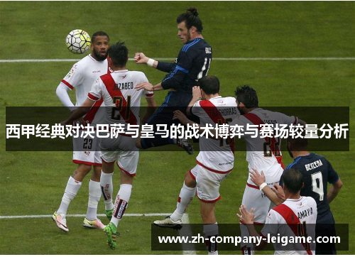 西甲经典对决巴萨与皇马的战术博弈与赛场较量分析