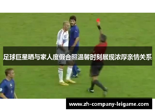 足球巨星晒与家人度假合照温馨时刻展现浓厚亲情关系