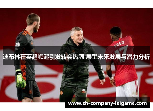 迪布林在英超崛起引发转会热潮 展望未来发展与潜力分析