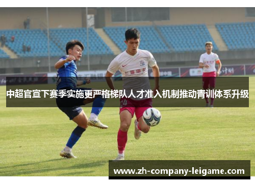 中超官宣下赛季实施更严格梯队人才准入机制推动青训体系升级 中超官宣下赛季实施更严格梯队人才准入机制推动青训体系升级