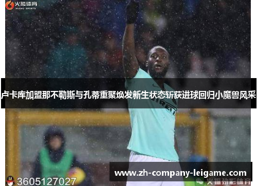 卢卡库加盟那不勒斯与孔蒂重聚焕发新生状态斩获进球回归小魔兽风采 卢卡库加盟那不勒斯与孔蒂重聚焕发新生状态斩获进球回归小魔兽风采