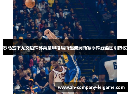 罗马签下尤文边锋苏莱意甲格局再起波澜新赛季锋线蓝图引热议 罗马签下尤文边锋苏莱意甲格局再起波澜新赛季锋线蓝图引热议