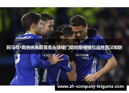 阿马杜·奥纳纳英超首秀头球破门助阿斯顿维拉战胜西汉姆联 阿马杜·奥纳纳英超首秀头球破门助阿斯顿维拉战胜西汉姆联